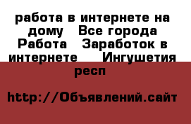 работа в интернете на дому - Все города Работа » Заработок в интернете   . Ингушетия респ.